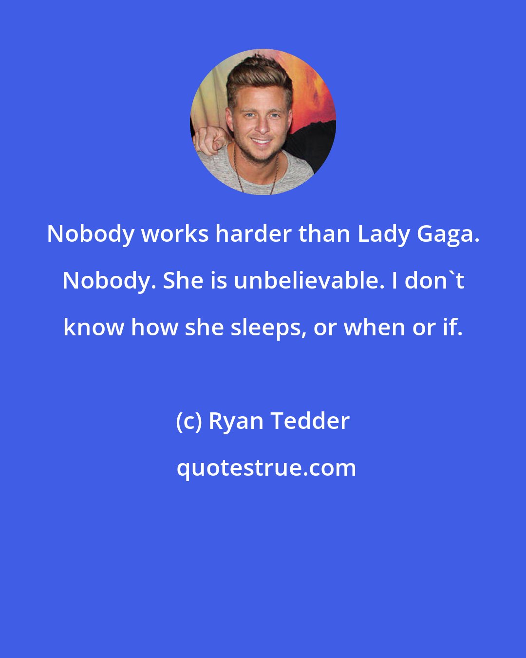 Ryan Tedder: Nobody works harder than Lady Gaga. Nobody. She is unbelievable. I don't know how she sleeps, or when or if.