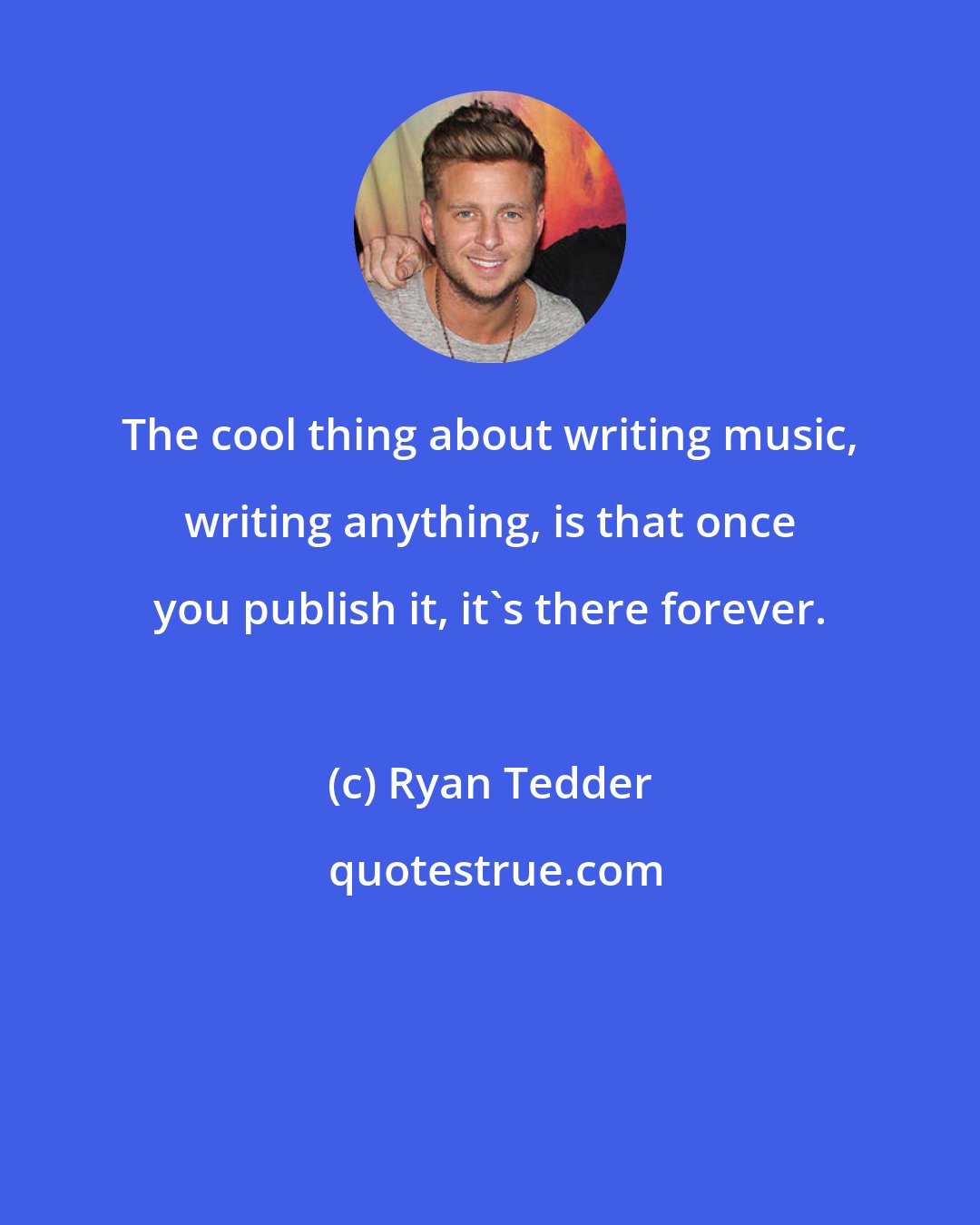 Ryan Tedder: The cool thing about writing music, writing anything, is that once you publish it, it's there forever.