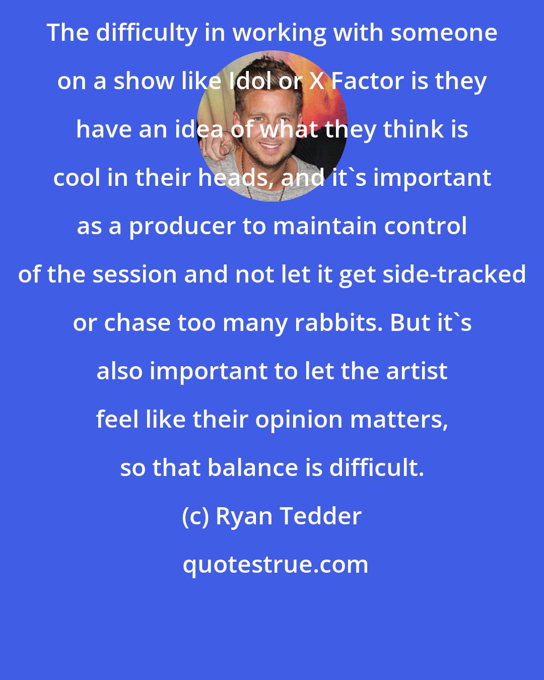 Ryan Tedder: The difficulty in working with someone on a show like Idol or X Factor is they have an idea of what they think is cool in their heads, and it's important as a producer to maintain control of the session and not let it get side-tracked or chase too many rabbits. But it's also important to let the artist feel like their opinion matters, so that balance is difficult.