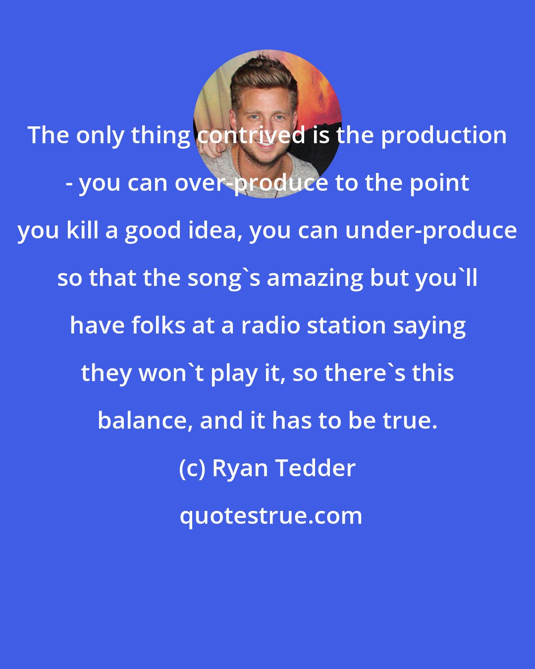 Ryan Tedder: The only thing contrived is the production - you can over-produce to the point you kill a good idea, you can under-produce so that the song's amazing but you'll have folks at a radio station saying they won't play it, so there's this balance, and it has to be true.