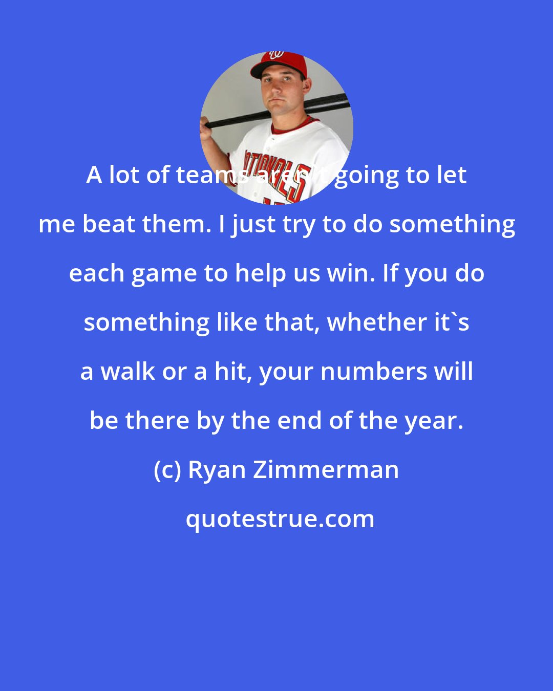Ryan Zimmerman: A lot of teams aren't going to let me beat them. I just try to do something each game to help us win. If you do something like that, whether it's a walk or a hit, your numbers will be there by the end of the year.