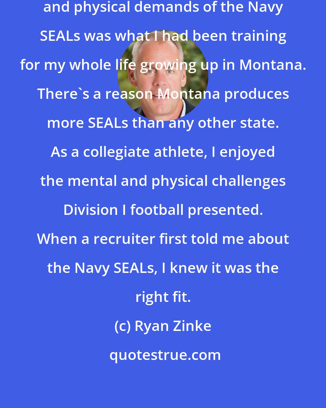 Ryan Zinke: I love my country, and the mental and physical demands of the Navy SEALs was what I had been training for my whole life growing up in Montana. There's a reason Montana produces more SEALs than any other state. As a collegiate athlete, I enjoyed the mental and physical challenges Division I football presented. When a recruiter first told me about the Navy SEALs, I knew it was the right fit.