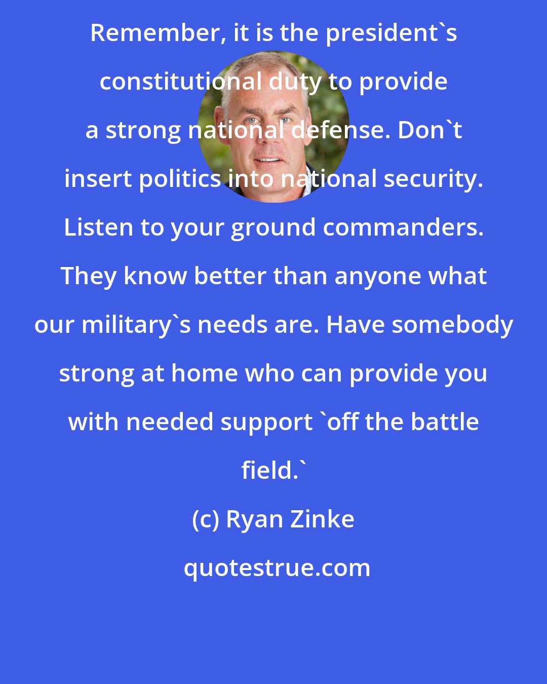 Ryan Zinke: Remember, it is the president's constitutional duty to provide a strong national defense. Don't insert politics into national security. Listen to your ground commanders. They know better than anyone what our military's needs are. Have somebody strong at home who can provide you with needed support 'off the battle field.'