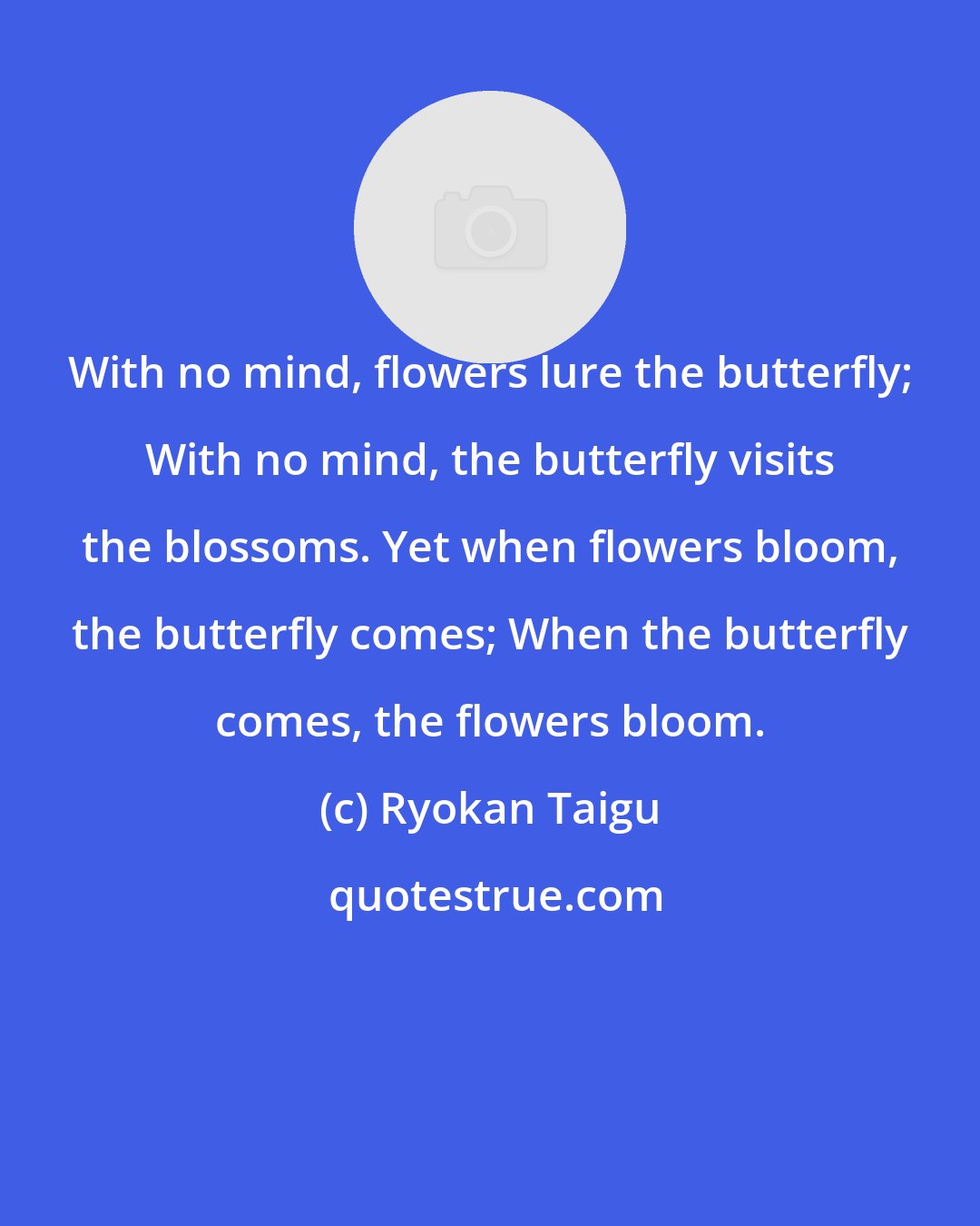 Ryokan Taigu: With no mind, flowers lure the butterfly; With no mind, the butterfly visits the blossoms. Yet when flowers bloom, the butterfly comes; When the butterfly comes, the flowers bloom.