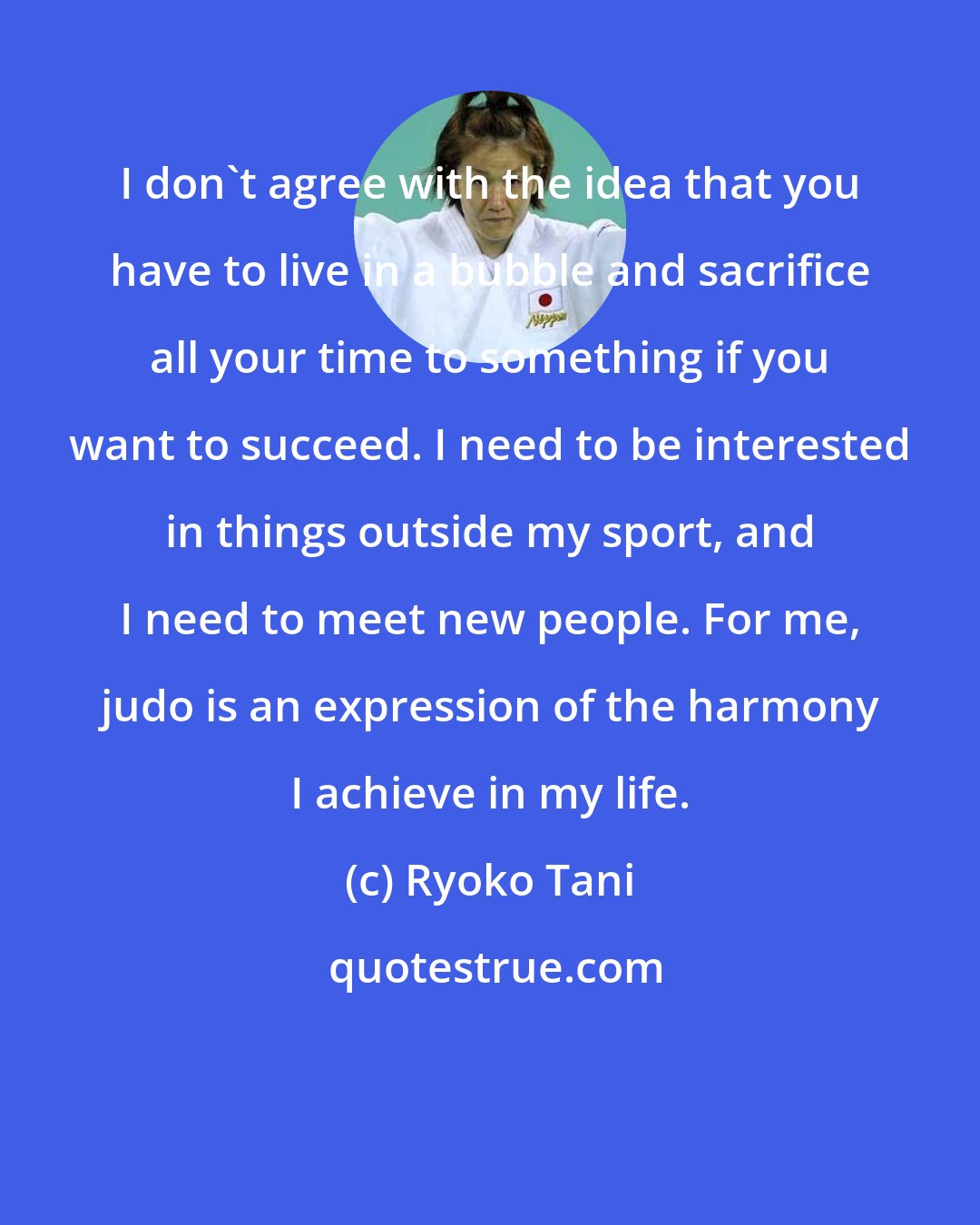 Ryoko Tani: I don't agree with the idea that you have to live in a bubble and sacrifice all your time to something if you want to succeed. I need to be interested in things outside my sport, and I need to meet new people. For me, judo is an expression of the harmony I achieve in my life.