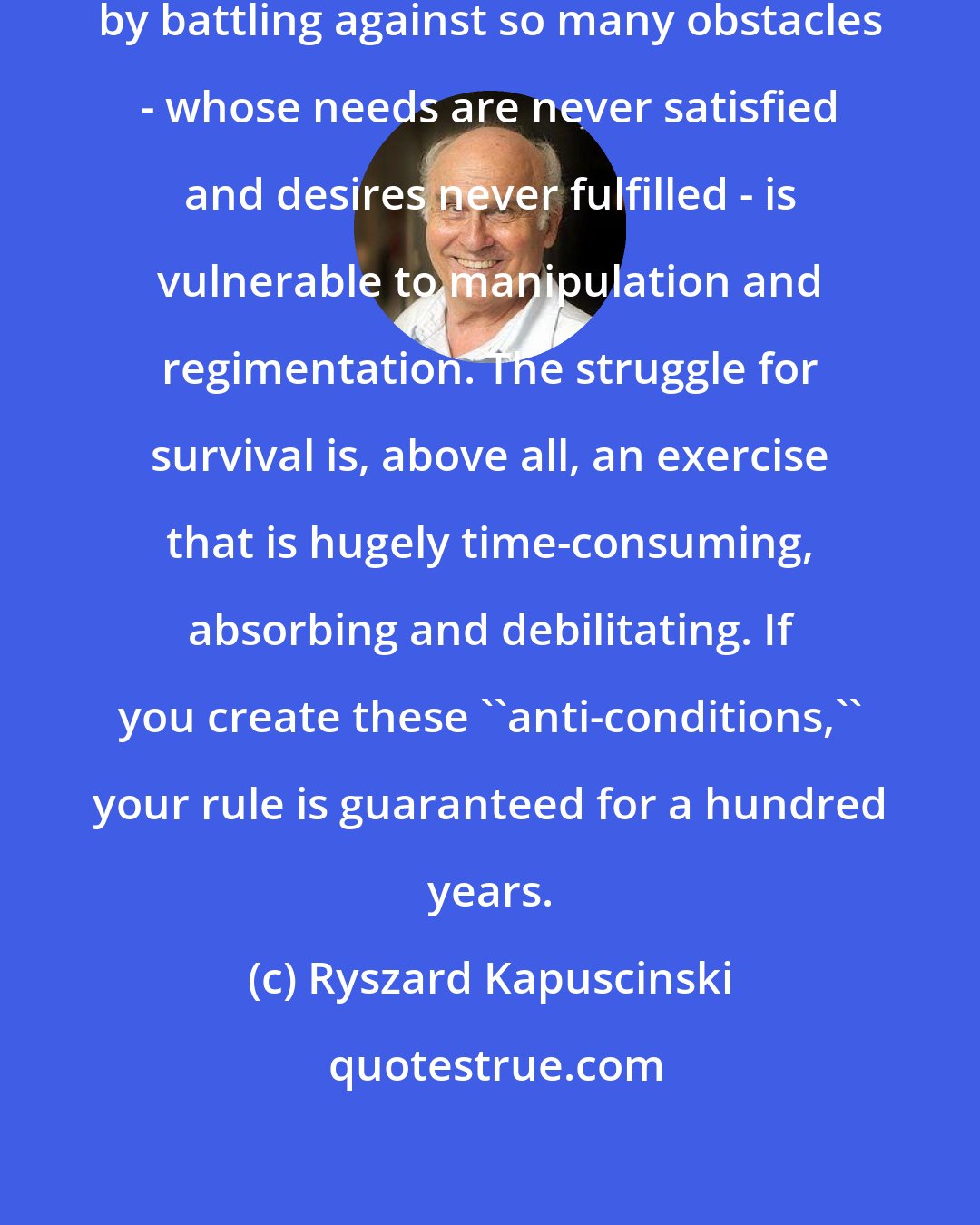 Ryszard Kapuscinski: A population weakened and exhausted by battling against so many obstacles - whose needs are never satisfied and desires never fulfilled - is vulnerable to manipulation and regimentation. The struggle for survival is, above all, an exercise that is hugely time-consuming, absorbing and debilitating. If you create these ''anti-conditions,'' your rule is guaranteed for a hundred years.