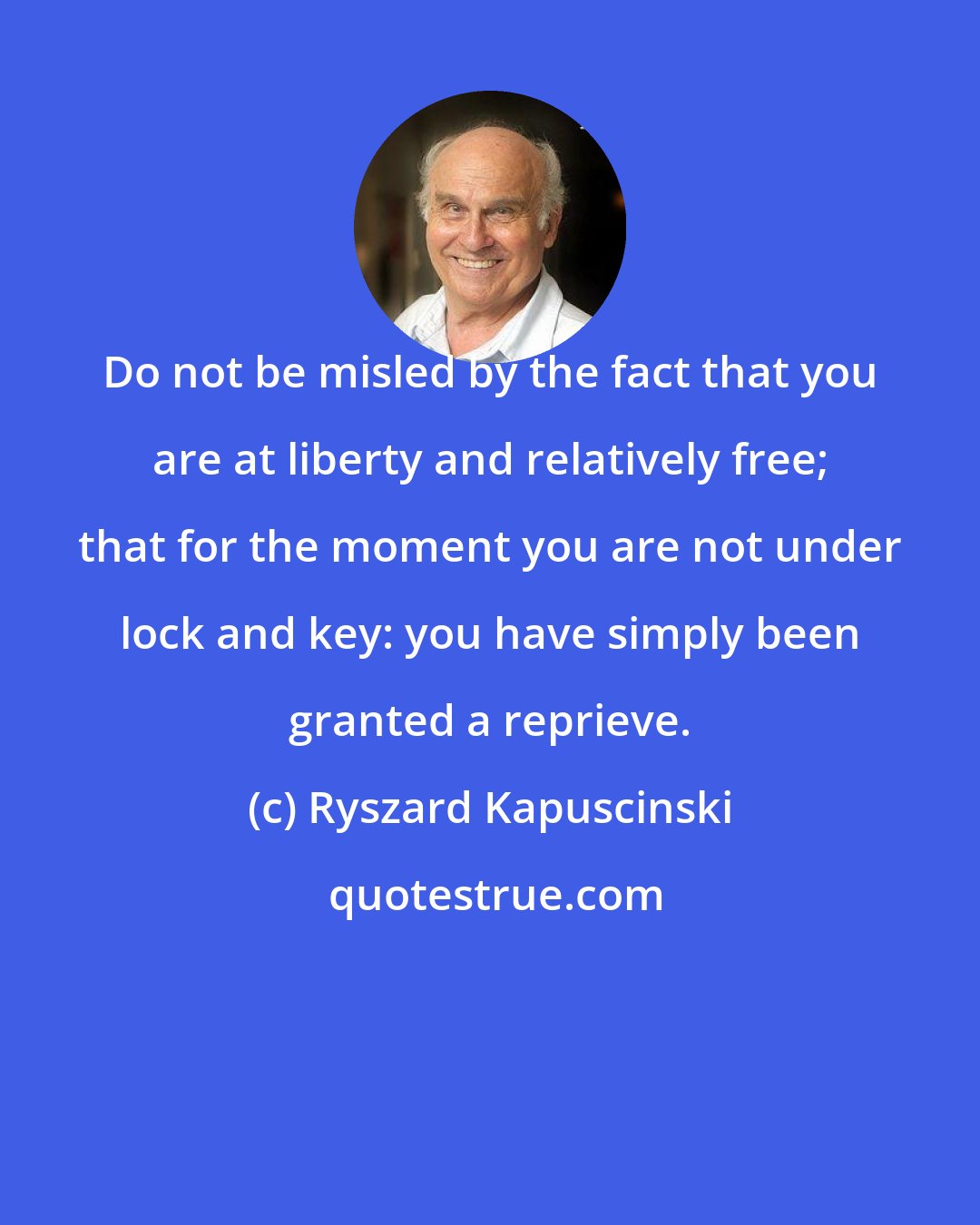 Ryszard Kapuscinski: Do not be misled by the fact that you are at liberty and relatively free; that for the moment you are not under lock and key: you have simply been granted a reprieve.