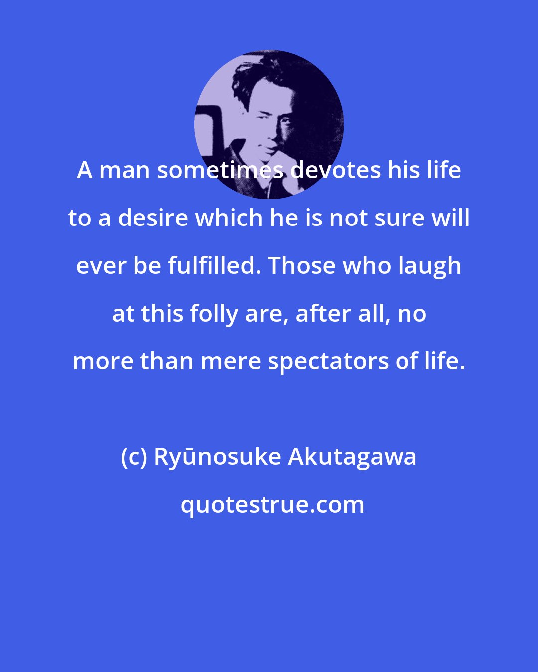 Ryūnosuke Akutagawa: A man sometimes devotes his life to a desire which he is not sure will ever be fulfilled. Those who laugh at this folly are, after all, no more than mere spectators of life.