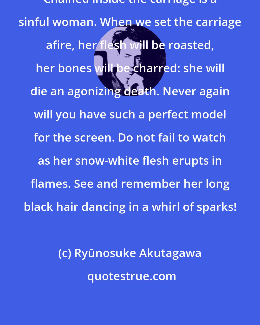 Ryūnosuke Akutagawa: Chained inside the carriage is a sinful woman. When we set the carriage afire, her flesh will be roasted, her bones will be charred: she will die an agonizing death. Never again will you have such a perfect model for the screen. Do not fail to watch as her snow-white flesh erupts in flames. See and remember her long black hair dancing in a whirl of sparks!