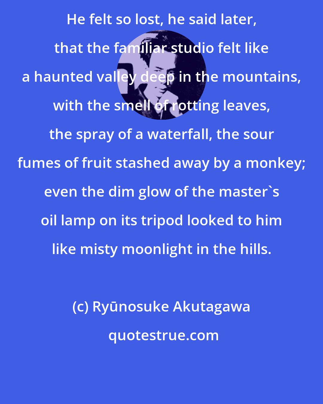 Ryūnosuke Akutagawa: He felt so lost, he said later, that the familiar studio felt like a haunted valley deep in the mountains, with the smell of rotting leaves, the spray of a waterfall, the sour fumes of fruit stashed away by a monkey; even the dim glow of the master's oil lamp on its tripod looked to him like misty moonlight in the hills.