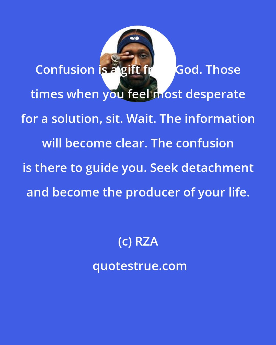 RZA: Confusion is a gift from God. Those times when you feel most desperate for a solution, sit. Wait. The information will become clear. The confusion is there to guide you. Seek detachment and become the producer of your life.