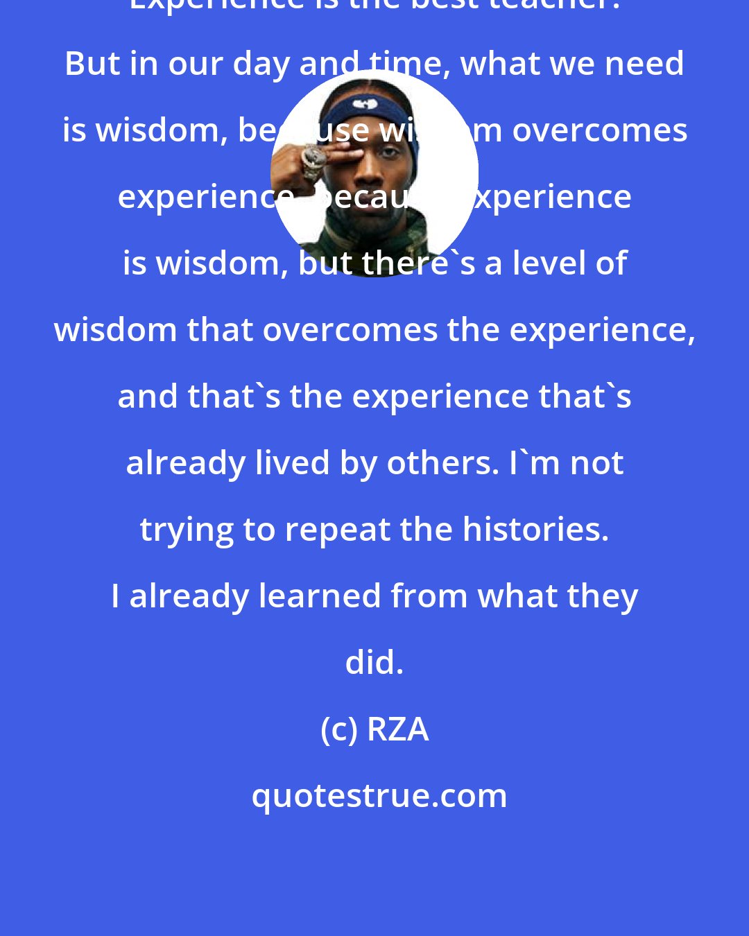 RZA: Experience is the best teacher. But in our day and time, what we need is wisdom, because wisdom overcomes experience, because experience is wisdom, but there's a level of wisdom that overcomes the experience, and that's the experience that's already lived by others. I'm not trying to repeat the histories. I already learned from what they did.