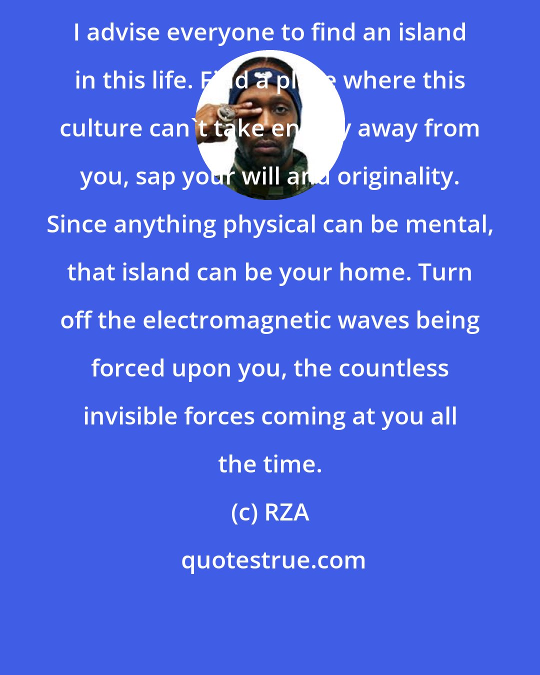 RZA: I advise everyone to find an island in this life. Find a place where this culture can't take energy away from you, sap your will and originality. Since anything physical can be mental, that island can be your home. Turn off the electromagnetic waves being forced upon you, the countless invisible forces coming at you all the time.