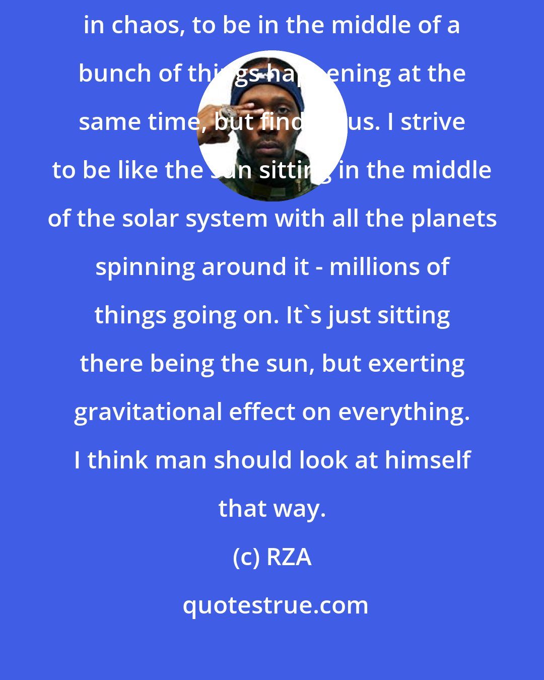 RZA: I think most of my approach to life has been like that, to find order in chaos, to be in the middle of a bunch of things happening at the same time, but find focus. I strive to be like the sun sitting in the middle of the solar system with all the planets spinning around it - millions of things going on. It's just sitting there being the sun, but exerting gravitational effect on everything. I think man should look at himself that way.