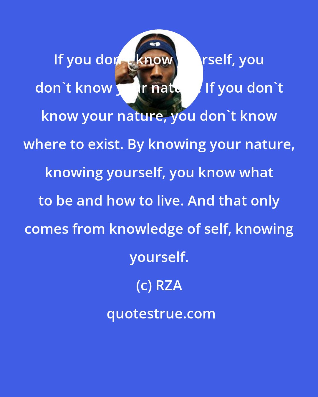 RZA: If you don't know yourself, you don't know your nature. If you don't know your nature, you don't know where to exist. By knowing your nature, knowing yourself, you know what to be and how to live. And that only comes from knowledge of self, knowing yourself.