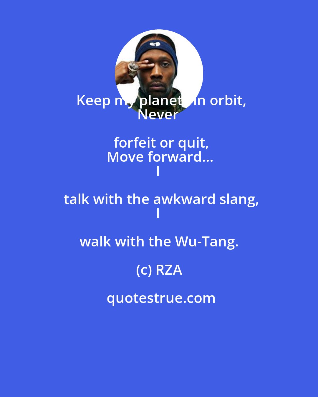 RZA: Keep my planets in orbit,
Never forfeit or quit,
Move forward...
I talk with the awkward slang,
I walk with the Wu-Tang.