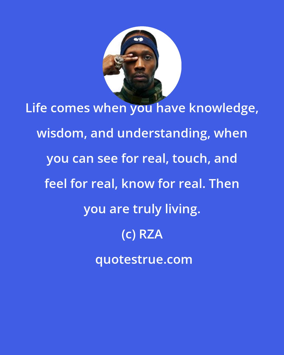 RZA: Life comes when you have knowledge, wisdom, and understanding, when you can see for real, touch, and feel for real, know for real. Then you are truly living.