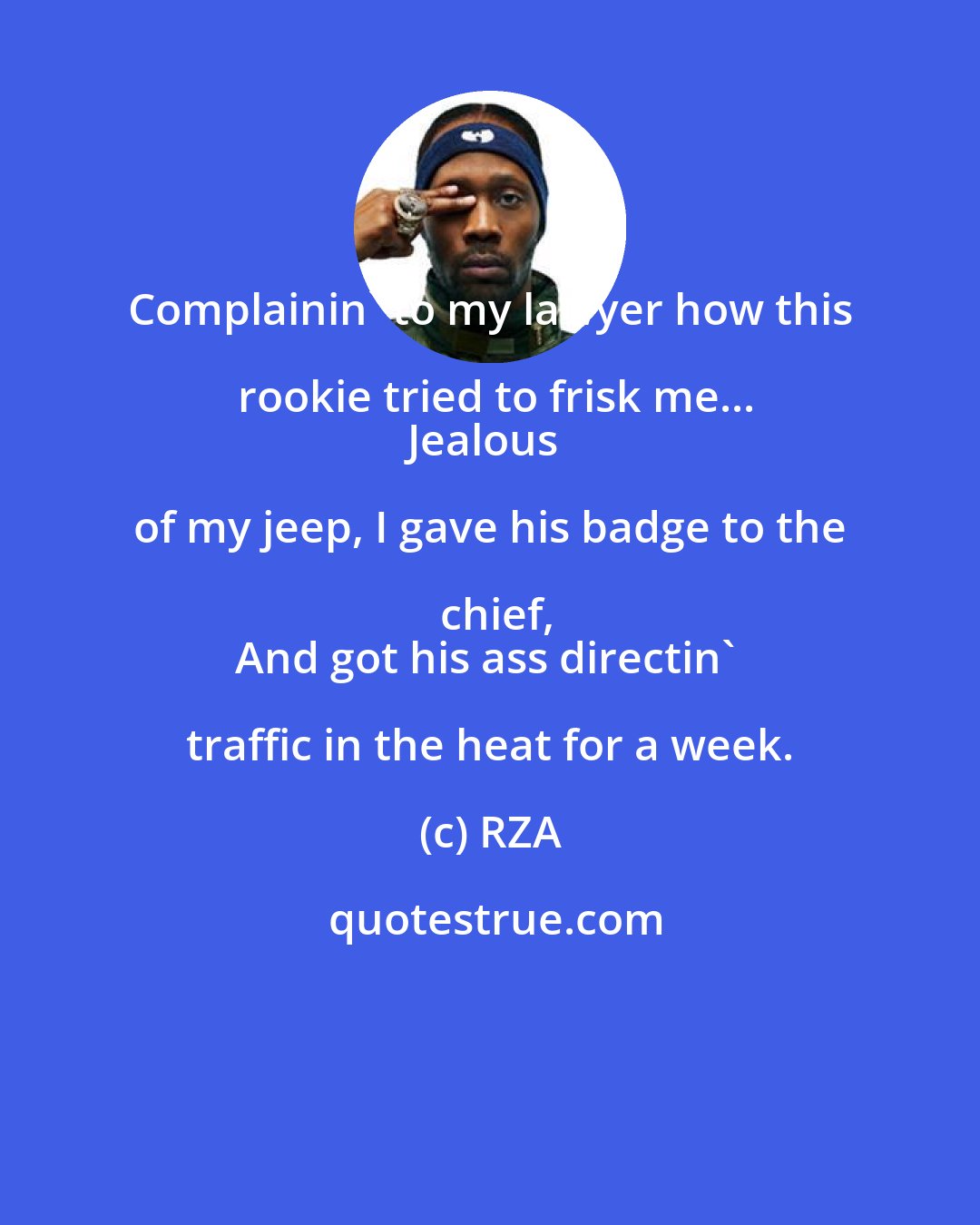 RZA: Complainin' to my lawyer how this rookie tried to frisk me...
Jealous of my jeep, I gave his badge to the chief,
And got his ass directin' traffic in the heat for a week.