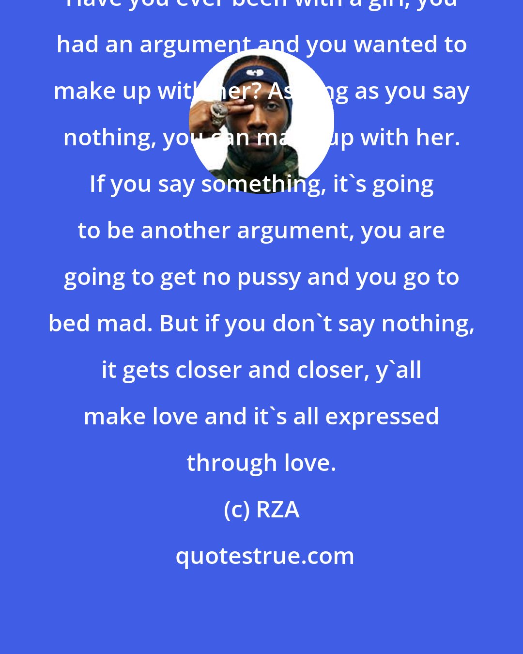 RZA: Have you ever been with a girl, you had an argument and you wanted to make up with her? As long as you say nothing, you can make up with her. If you say something, it's going to be another argument, you are going to get no pussy and you go to bed mad. But if you don't say nothing, it gets closer and closer, y'all make love and it's all expressed through love.