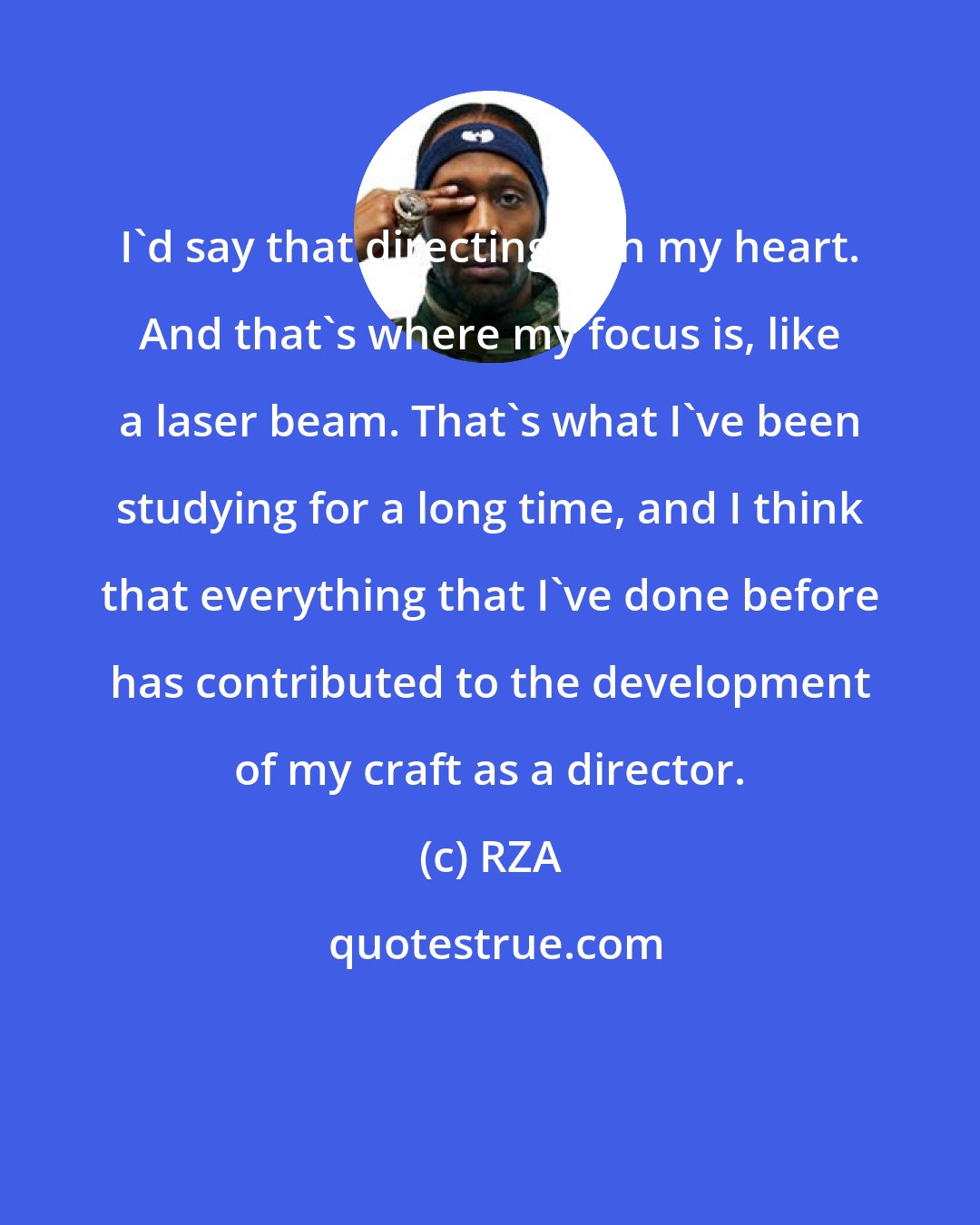 RZA: I'd say that directing is in my heart. And that's where my focus is, like a laser beam. That's what I've been studying for a long time, and I think that everything that I've done before has contributed to the development of my craft as a director.