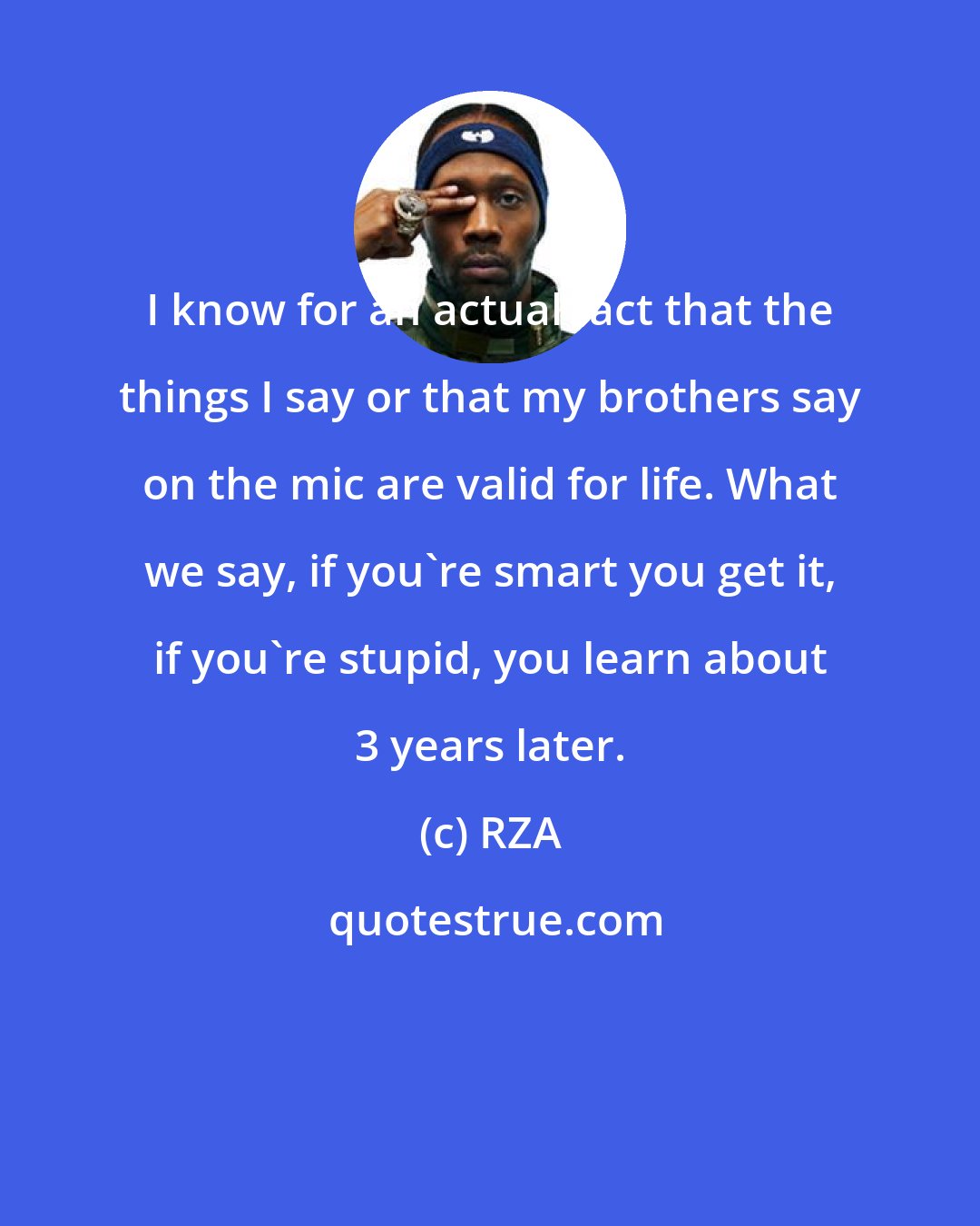 RZA: I know for an actual fact that the things I say or that my brothers say on the mic are valid for life. What we say, if you're smart you get it, if you're stupid, you learn about 3 years later.