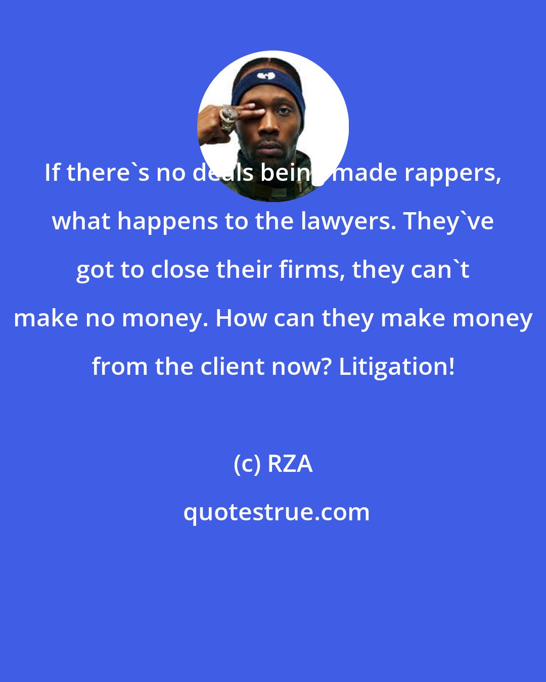 RZA: If there's no deals being made rappers, what happens to the lawyers. They've got to close their firms, they can't make no money. How can they make money from the client now? Litigation!