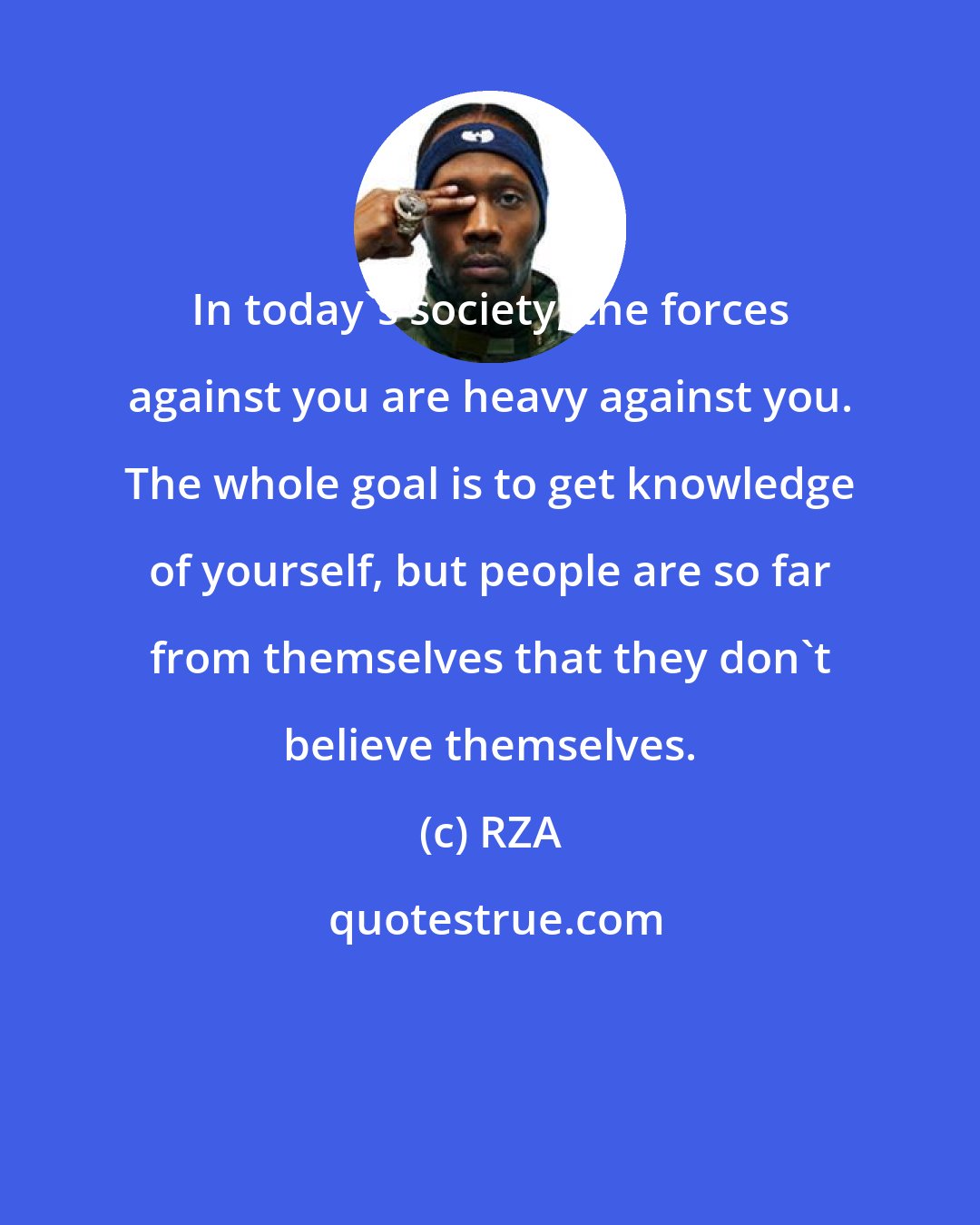 RZA: In today's society, the forces against you are heavy against you. The whole goal is to get knowledge of yourself, but people are so far from themselves that they don't believe themselves.