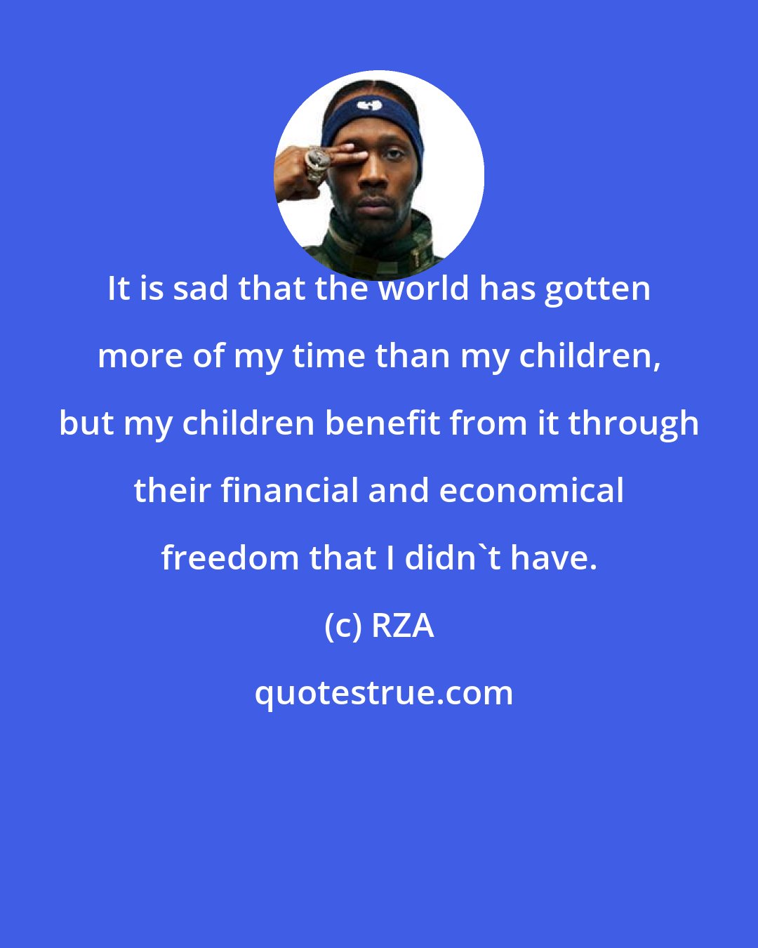 RZA: It is sad that the world has gotten more of my time than my children, but my children benefit from it through their financial and economical freedom that I didn't have.