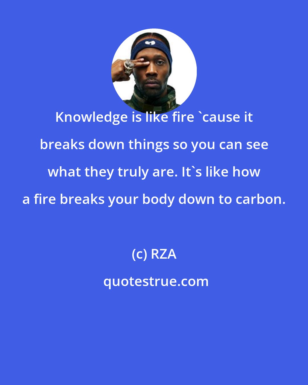 RZA: Knowledge is like fire 'cause it breaks down things so you can see what they truly are. It's like how a fire breaks your body down to carbon.