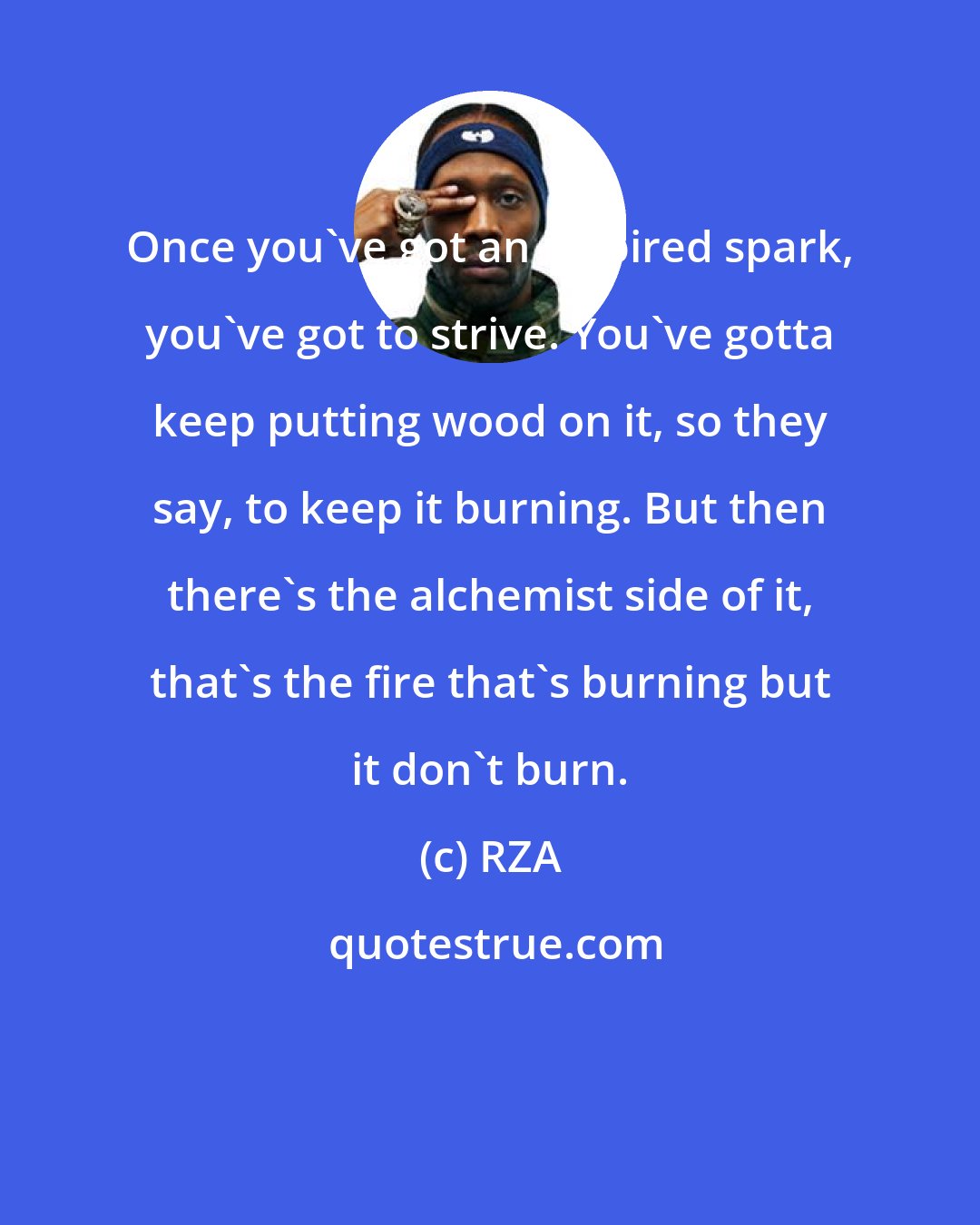 RZA: Once you've got an inspired spark, you've got to strive. You've gotta keep putting wood on it, so they say, to keep it burning. But then there's the alchemist side of it, that's the fire that's burning but it don't burn.