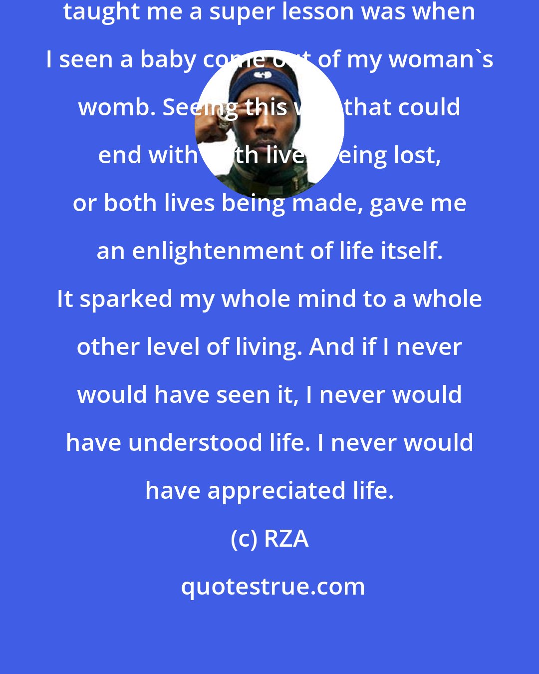 RZA: One of the greatest things that ever taught me a super lesson was when I seen a baby come out of my woman's womb. Seeing this war that could end with both lives being lost, or both lives being made, gave me an enlightenment of life itself. It sparked my whole mind to a whole other level of living. And if I never would have seen it, I never would have understood life. I never would have appreciated life.