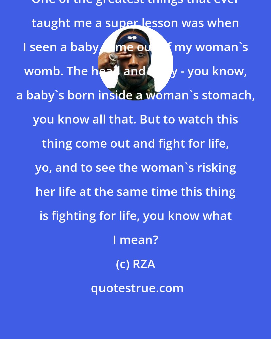 RZA: One of the greatest things that ever taught me a super lesson was when I seen a baby come out of my woman's womb. The head and body - you know, a baby's born inside a woman's stomach, you know all that. But to watch this thing come out and fight for life, yo, and to see the woman's risking her life at the same time this thing is fighting for life, you know what I mean?