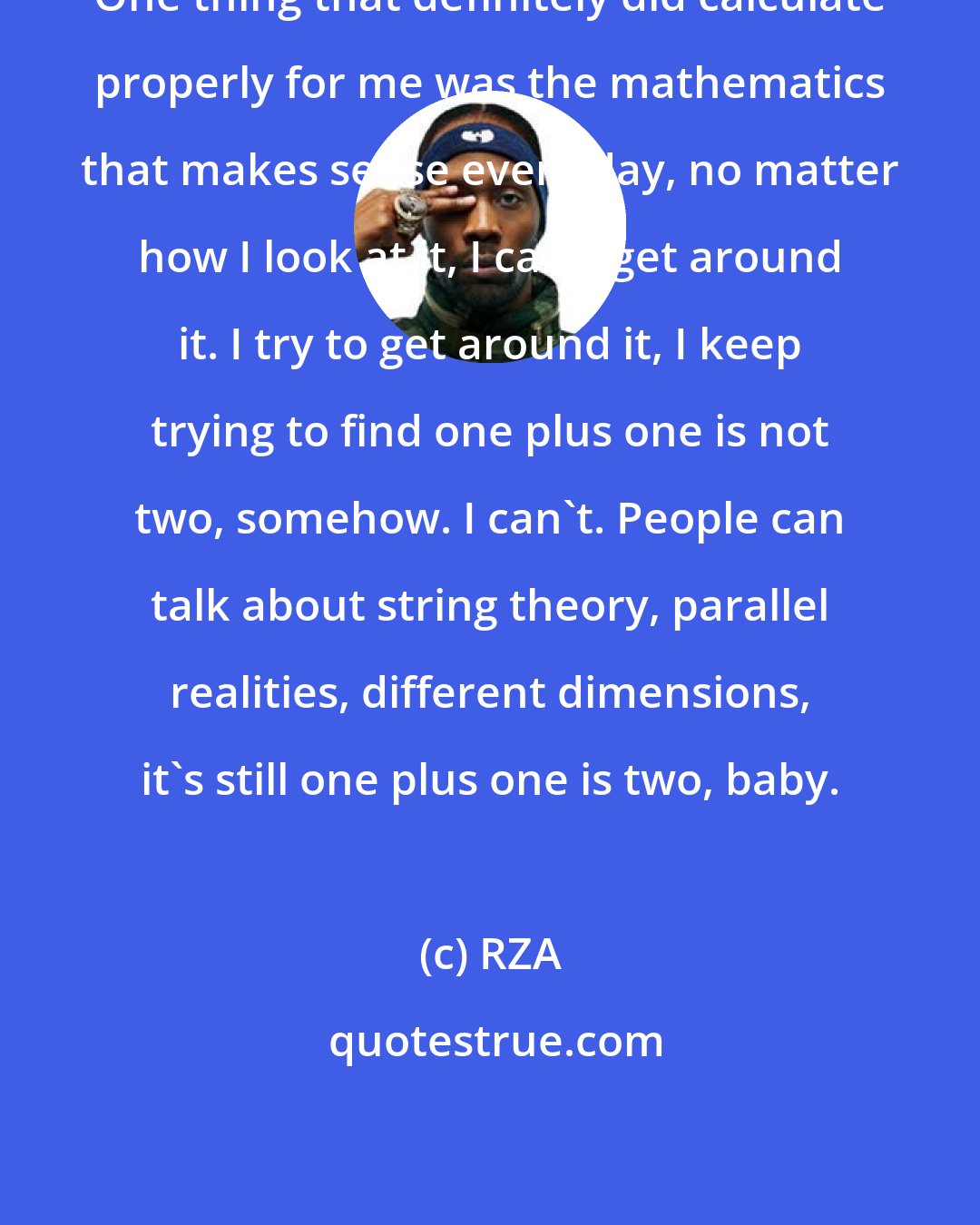 RZA: One thing that definitely did calculate properly for me was the mathematics that makes sense every day, no matter how I look at it, I can't get around it. I try to get around it, I keep trying to find one plus one is not two, somehow. I can't. People can talk about string theory, parallel realities, different dimensions, it's still one plus one is two, baby.