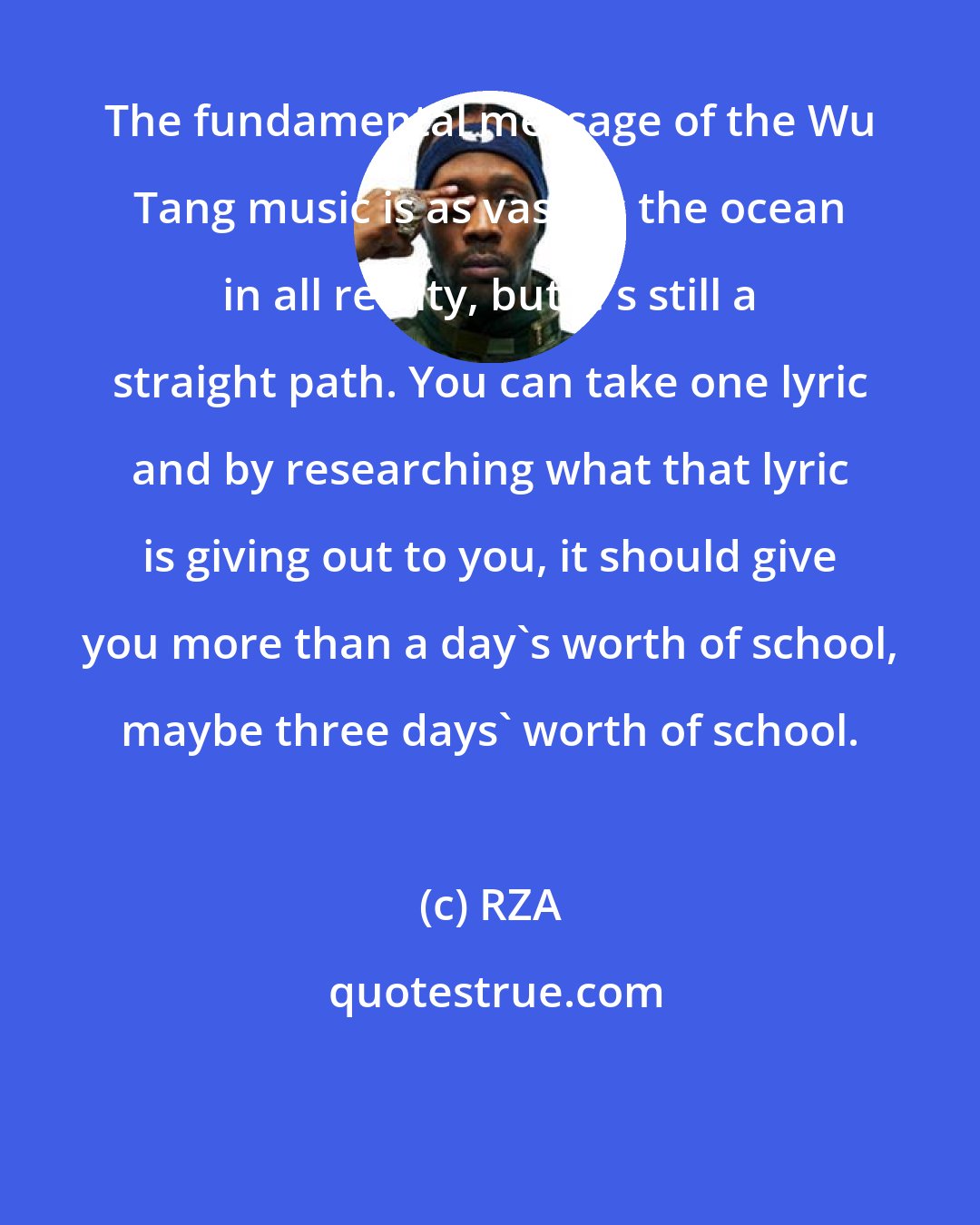 RZA: The fundamental message of the Wu Tang music is as vast as the ocean in all reality, but it's still a straight path. You can take one lyric and by researching what that lyric is giving out to you, it should give you more than a day's worth of school, maybe three days' worth of school.