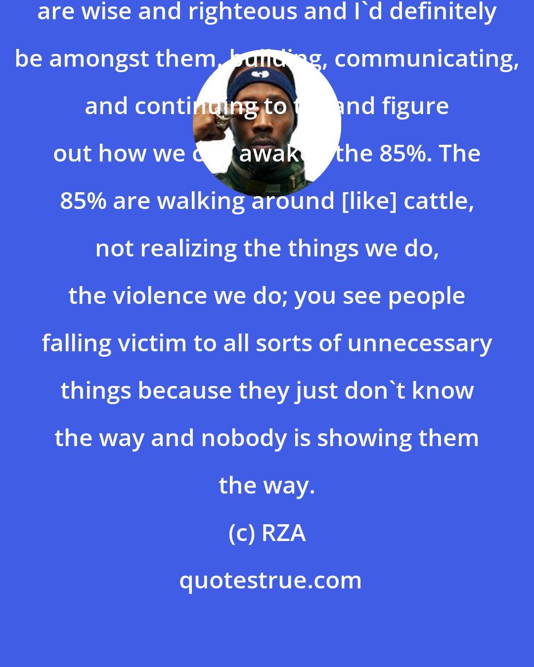 RZA: There's the 5% of the people that are wise and righteous and I'd definitely be amongst them, building, communicating, and continuing to try and figure out how we can awaken the 85%. The 85% are walking around [like] cattle, not realizing the things we do, the violence we do; you see people falling victim to all sorts of unnecessary things because they just don't know the way and nobody is showing them the way.