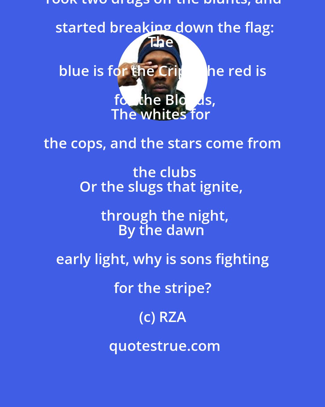 RZA: Took two drags off the blunts, and started breaking down the flag:
The blue is for the Crips, the red is for the Bloods,
The whites for the cops, and the stars come from the clubs
Or the slugs that ignite, through the night,
By the dawn early light, why is sons fighting for the stripe?