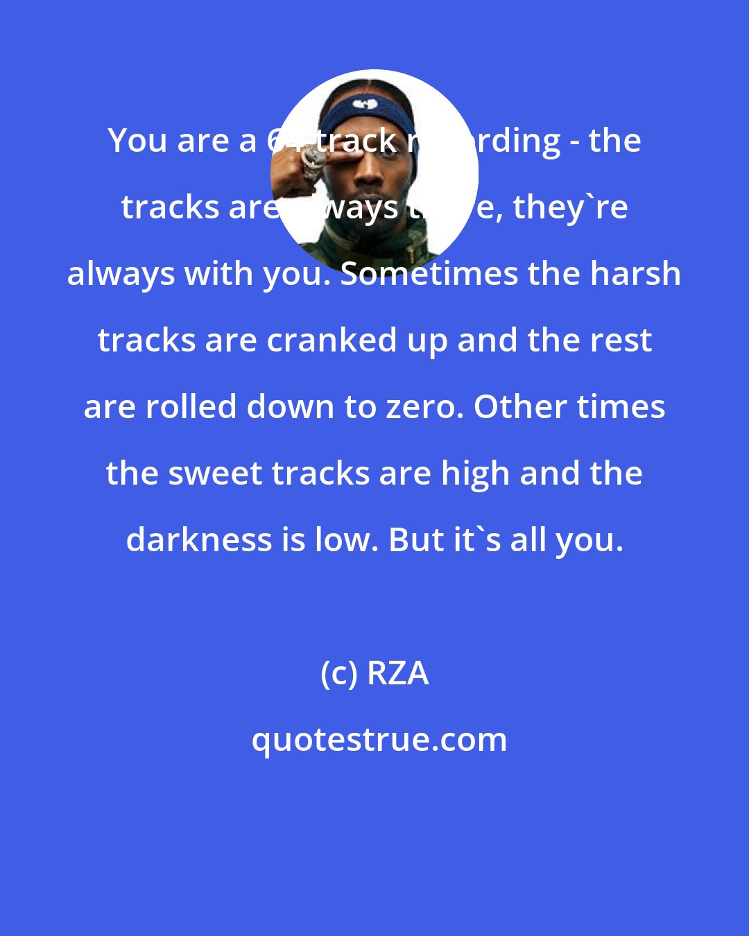 RZA: You are a 64-track recording - the tracks are always there, they're always with you. Sometimes the harsh tracks are cranked up and the rest are rolled down to zero. Other times the sweet tracks are high and the darkness is low. But it's all you.