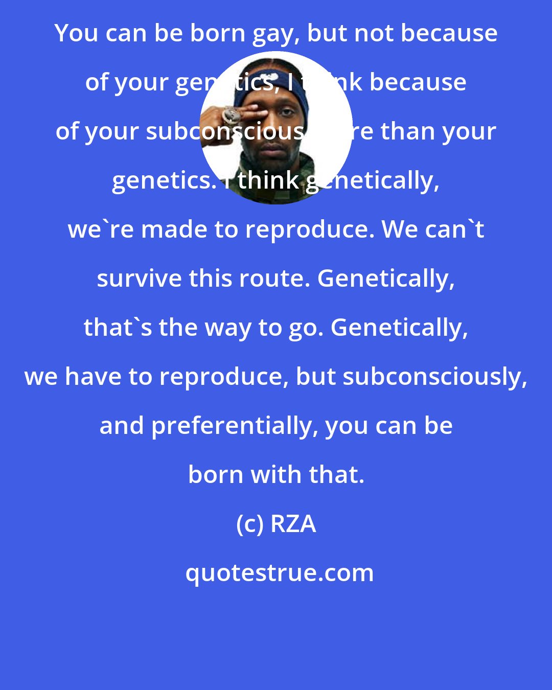 RZA: You can be born gay, but not because of your genetics, I think because of your subconscious more than your genetics. I think genetically, we're made to reproduce. We can't survive this route. Genetically, that's the way to go. Genetically, we have to reproduce, but subconsciously, and preferentially, you can be born with that.