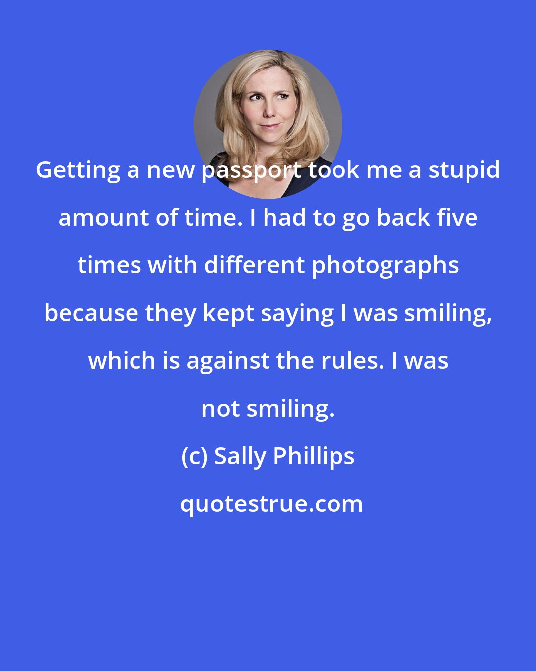 Sally Phillips: Getting a new passport took me a stupid amount of time. I had to go back five times with different photographs because they kept saying I was smiling, which is against the rules. I was not smiling.