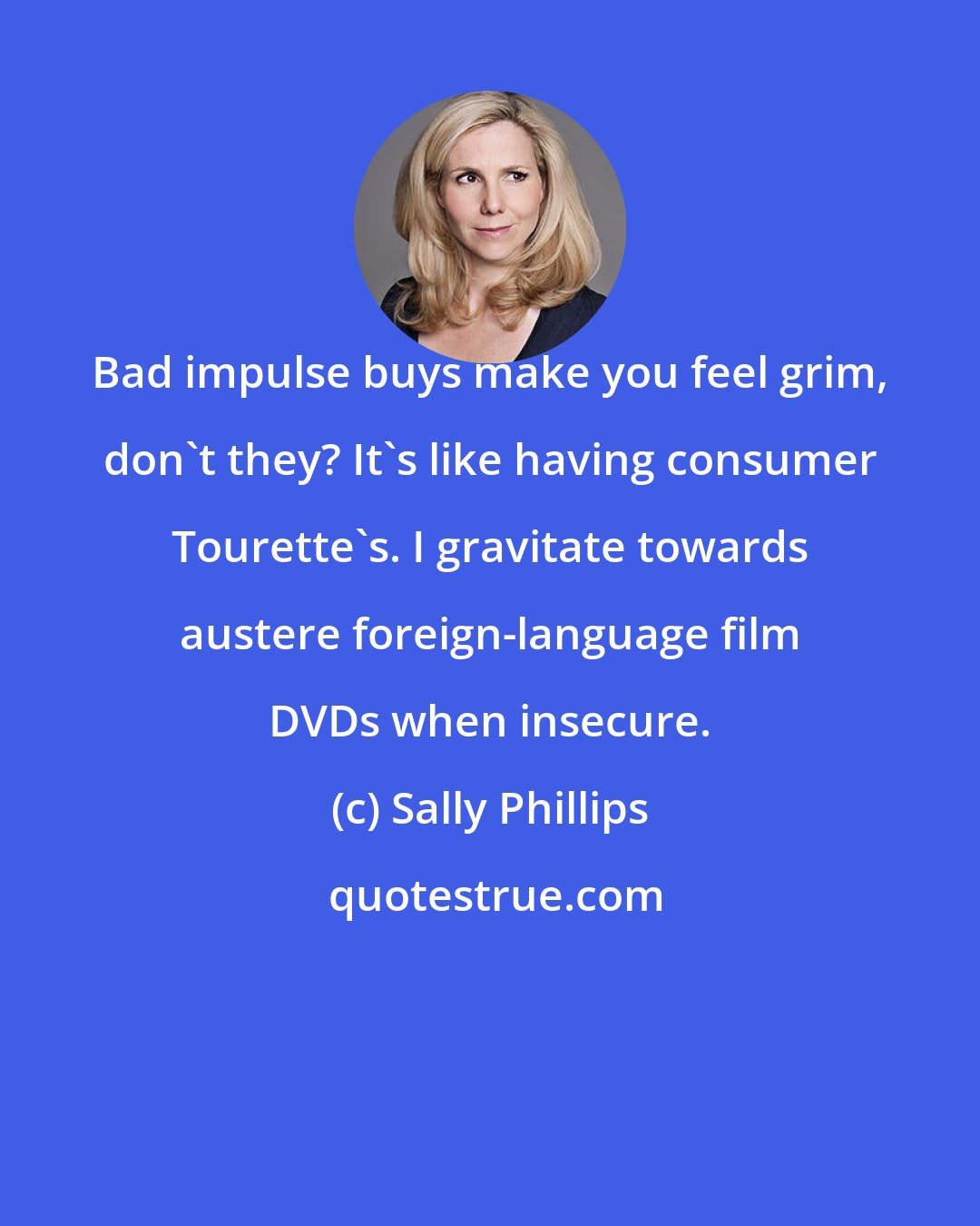 Sally Phillips: Bad impulse buys make you feel grim, don't they? It's like having consumer Tourette's. I gravitate towards austere foreign-language film DVDs when insecure.