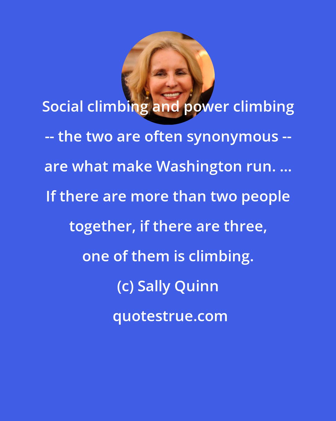 Sally Quinn: Social climbing and power climbing -- the two are often synonymous -- are what make Washington run. ... If there are more than two people together, if there are three, one of them is climbing.