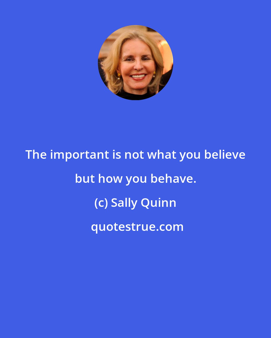 Sally Quinn: The important is not what you believe but how you behave.