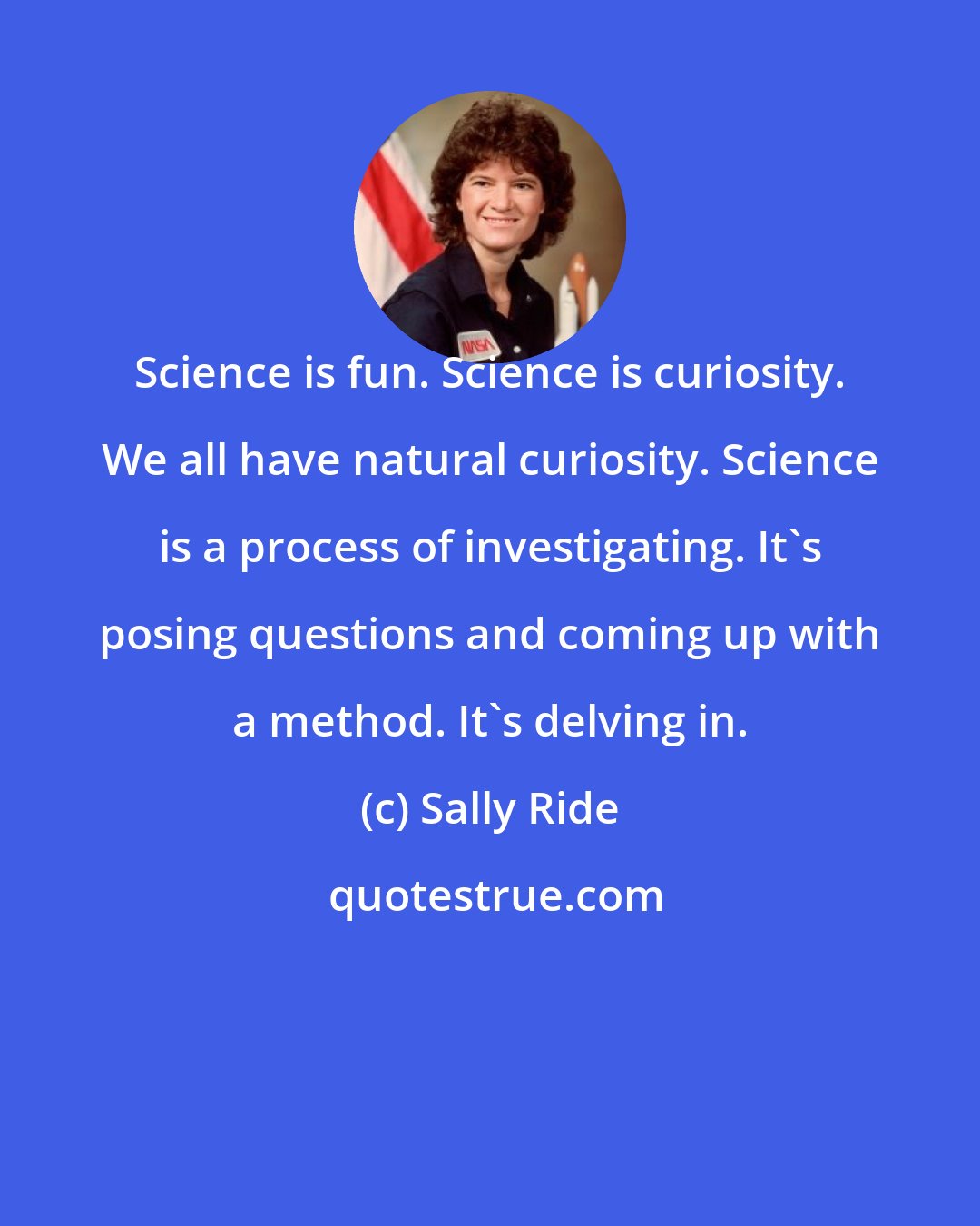 Sally Ride: Science is fun. Science is curiosity. We all have natural curiosity. Science is a process of investigating. It's posing questions and coming up with a method. It's delving in.