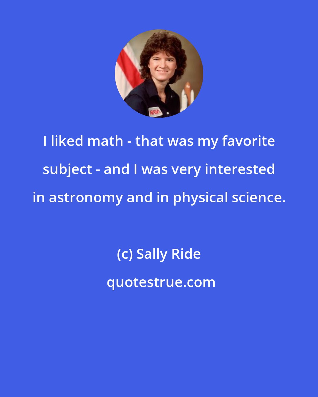 Sally Ride: I liked math - that was my favorite subject - and I was very interested in astronomy and in physical science.