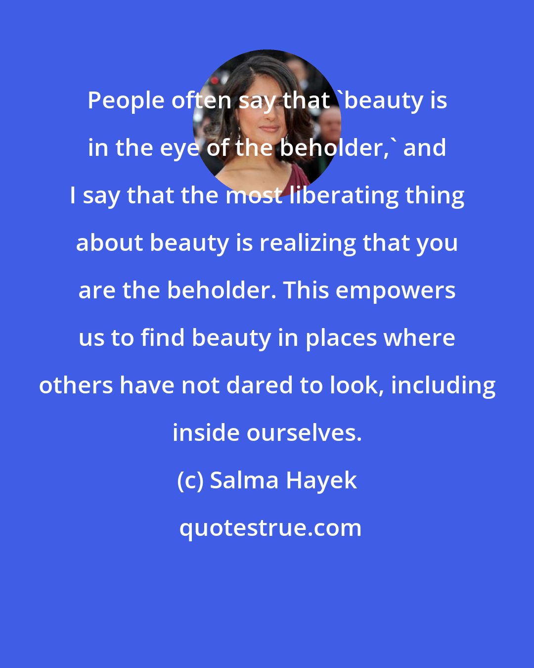 Salma Hayek: People often say that 'beauty is in the eye of the beholder,' and I say that the most liberating thing about beauty is realizing that you are the beholder. This empowers us to find beauty in places where others have not dared to look, including inside ourselves.