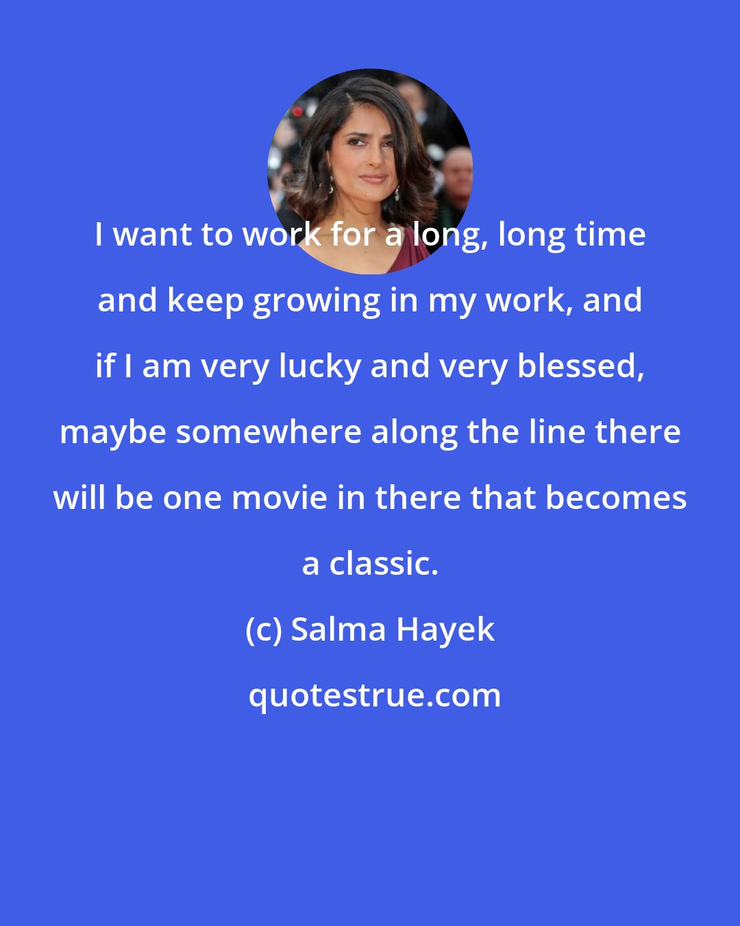 Salma Hayek: I want to work for a long, long time and keep growing in my work, and if I am very lucky and very blessed, maybe somewhere along the line there will be one movie in there that becomes a classic.