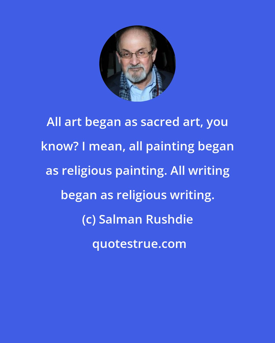 Salman Rushdie: All art began as sacred art, you know? I mean, all painting began as religious painting. All writing began as religious writing.