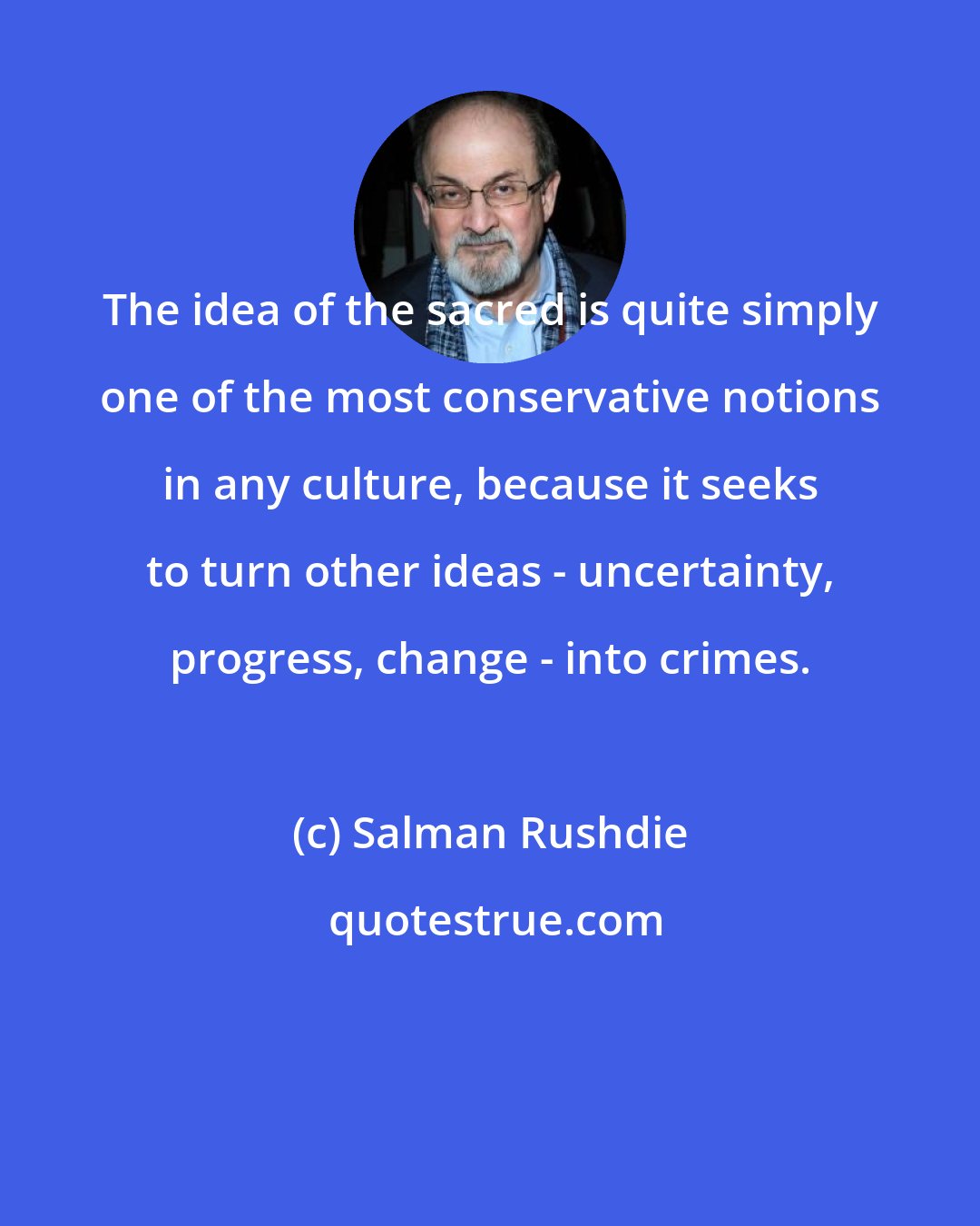 Salman Rushdie: The idea of the sacred is quite simply one of the most conservative notions in any culture, because it seeks to turn other ideas - uncertainty, progress, change - into crimes.
