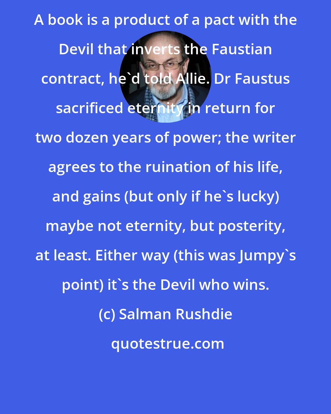 Salman Rushdie: A book is a product of a pact with the Devil that inverts the Faustian contract, he'd told Allie. Dr Faustus sacrificed eternity in return for two dozen years of power; the writer agrees to the ruination of his life, and gains (but only if he's lucky) maybe not eternity, but posterity, at least. Either way (this was Jumpy's point) it's the Devil who wins.