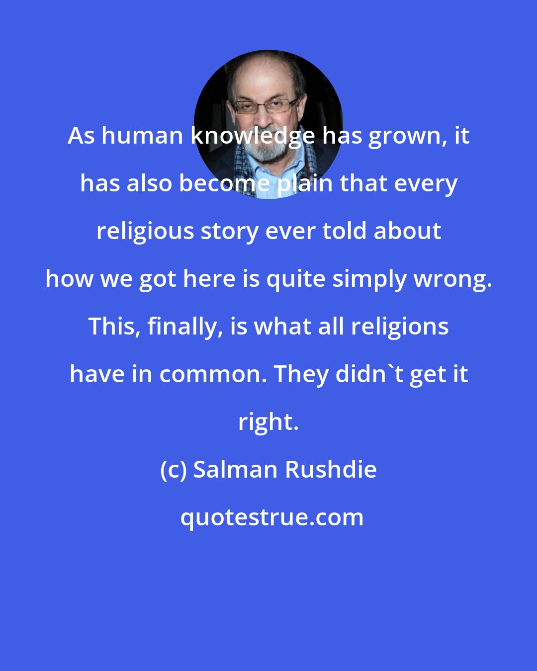 Salman Rushdie: As human knowledge has grown, it has also become plain that every religious story ever told about how we got here is quite simply wrong. This, finally, is what all religions have in common. They didn't get it right.